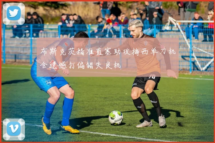 布斯克茨精准直塞助攻梅西单刀机会遗憾打偏错失良机