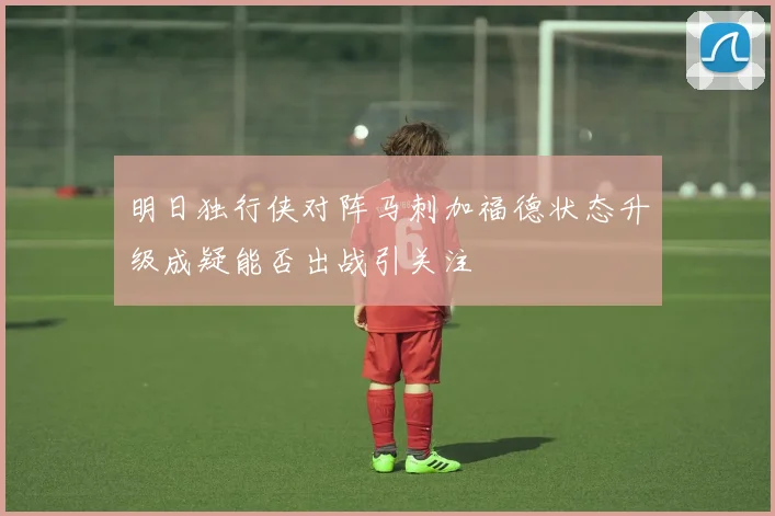 明日独行侠对阵马刺加福德状态升级成疑能否出战引关注
