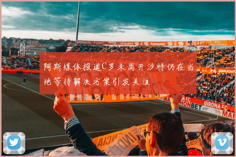 阿斯媒体报道C罗未离开沙特仍在当地等待解决方案引发关注