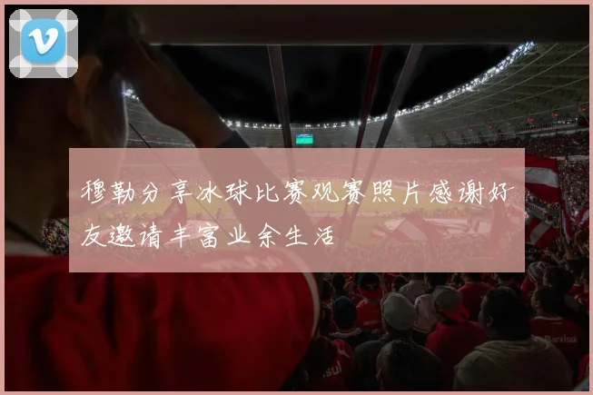 穆勒分享冰球比赛观赛照片感谢好友邀请丰富业余生活