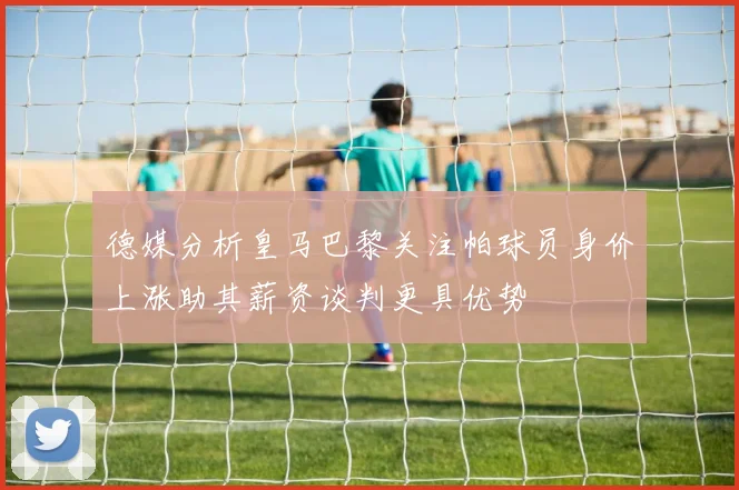 德媒分析皇马巴黎关注帕球员身价上涨助其薪资谈判更具优势