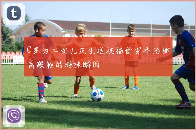 C罗为二女儿庆生送祝福偷穿乔治娜高跟鞋的趣味瞬间