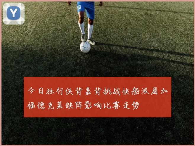 今日独行侠背靠背挑战快船浓眉加福德克莱缺阵影响比赛走势