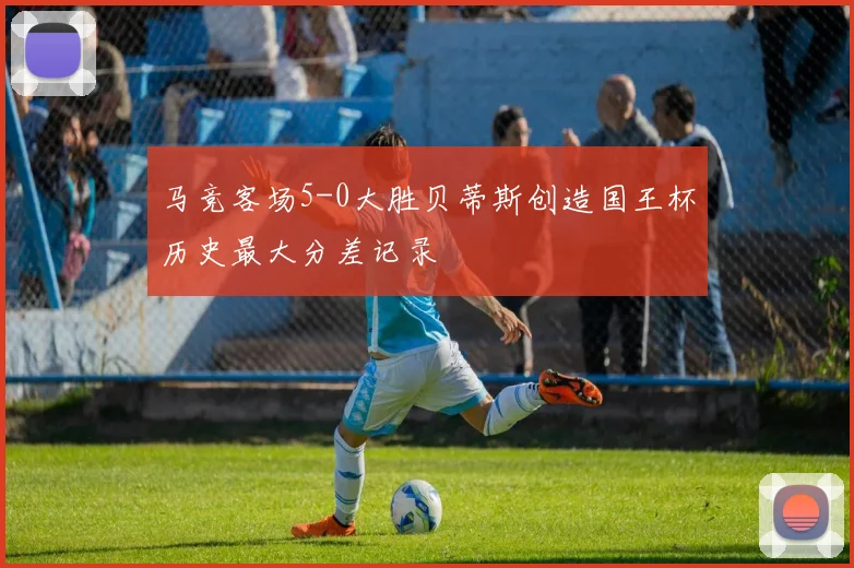 马竞客场5-0大胜贝蒂斯创造国王杯历史最大分差记录