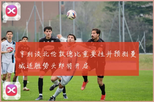亨利谈北伦敦德比重要性并预测曼城连胜势头即将开启