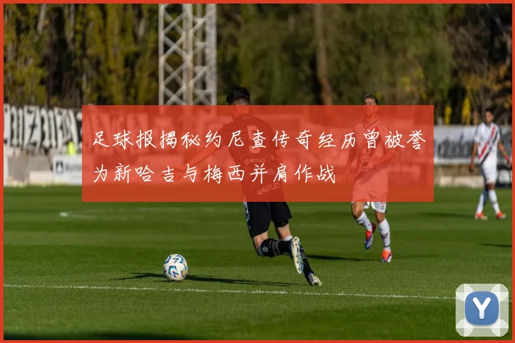 足球报揭秘约尼查传奇经历曾被誉为新哈吉与梅西并肩作战