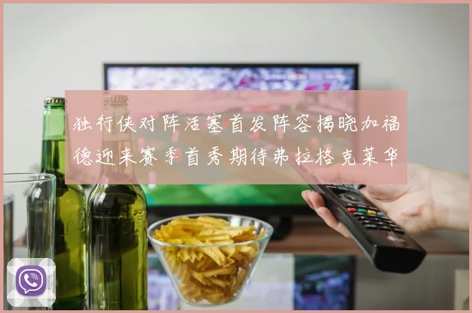 独行侠对阵活塞首发阵容揭晓加福德迎来赛季首秀期待弗拉格克莱华盛顿克里斯蒂表现