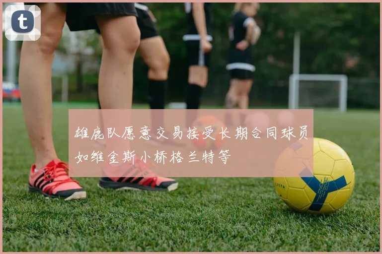 雄鹿队愿意交易接受长期合同球员如维金斯小桥格兰特等