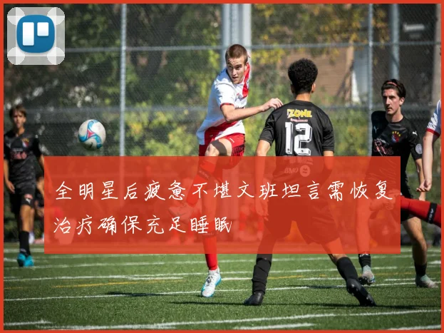 全明星后疲惫不堪文班坦言需恢复治疗确保充足睡眠