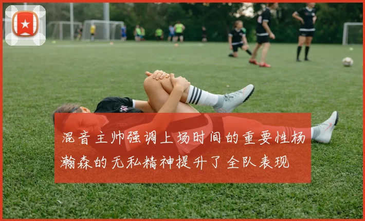 混音主帅强调上场时间的重要性杨瀚森的无私精神提升了全队表现