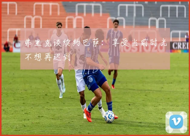 弗里克谈续约巴萨：享受当前时光不想再迟到