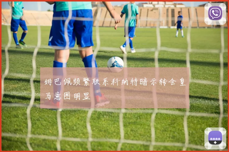 姆巴佩频繁联系科纳特暗示转会皇马意图明显